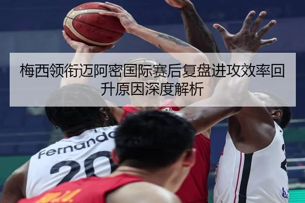 梅西领衔迈阿密国际赛后复盘进攻效率回升原因深度解析