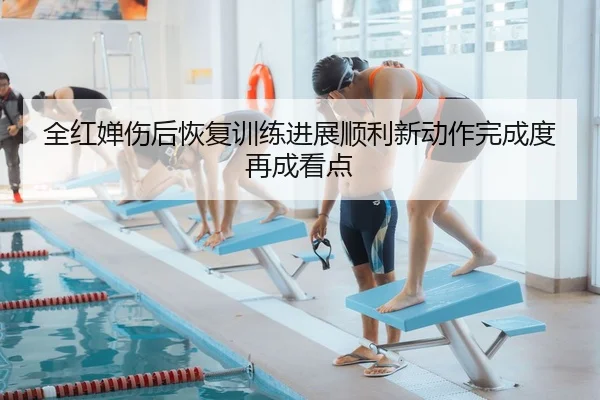 全红婵伤后恢复训练进展顺利新动作完成度再成看点